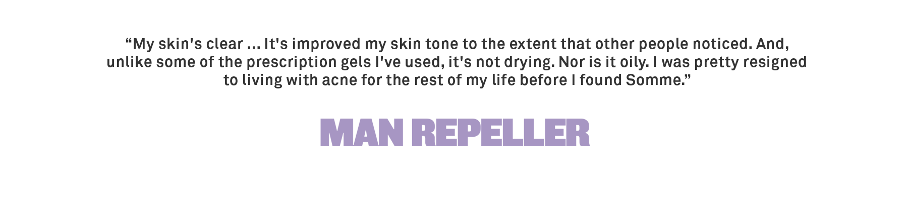 “My skin's clear ... It's improved my skin tone to the extent that other people noticed. And, unlike some of the prescription gels I've used, it's not drying. Nor is it oily. I was pretty resigned to living with acne for the rest 