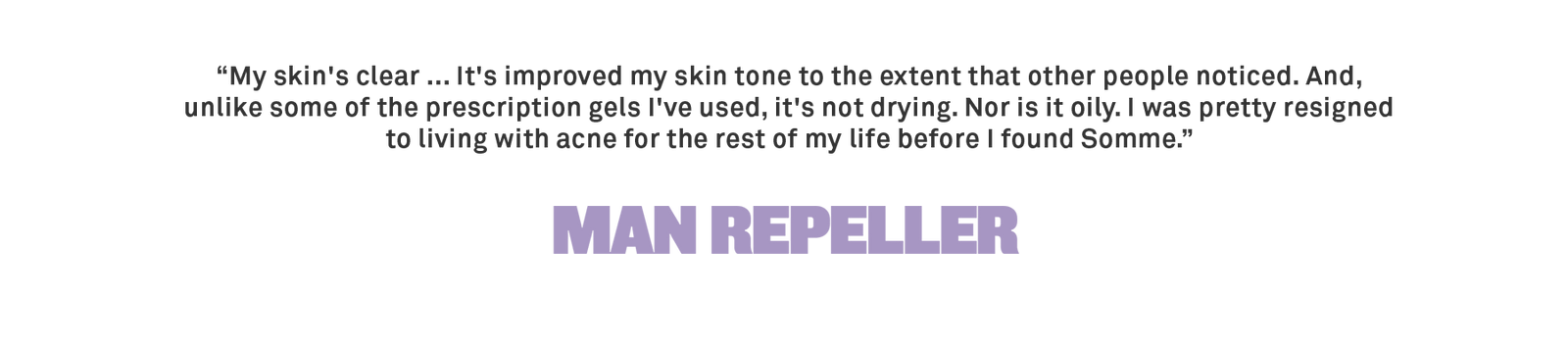 “My skin's clear ... It's improved my skin tone to the extent that other people noticed. And, unlike some of the prescription gels I've used, it's not drying. Nor is it oily. I was pretty resigned to living with acne for the rest 