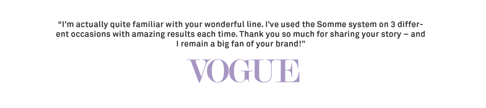 “I’m actually quite familiar with your wonderful line. I’ve used the Somme system on 3 different occasions with amazing results each time. Thank you so much for sharing your story – and I remain a big fan of your brand!” -Vogue