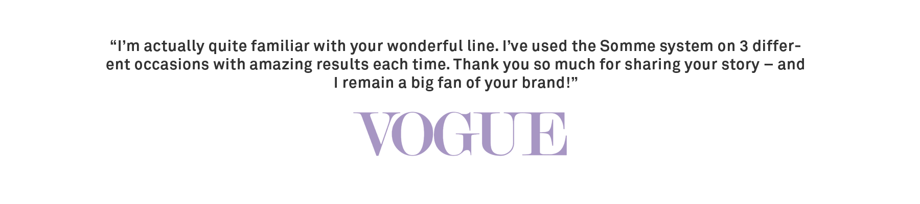 “I’m actually quite familiar with your wonderful line. I’ve used the Somme system on 3 different occasions with amazing results each time. Thank you so much for sharing your story – and I remain a big fan of your brand!” -Vogue
