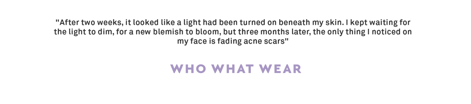"After two weeks, it looked like a light had been turned on beneath my skin. I kept waiting for the light to dim, for a new blemish to bloom, but three months later, the only thing I noticed on my face is fading acne scars" 