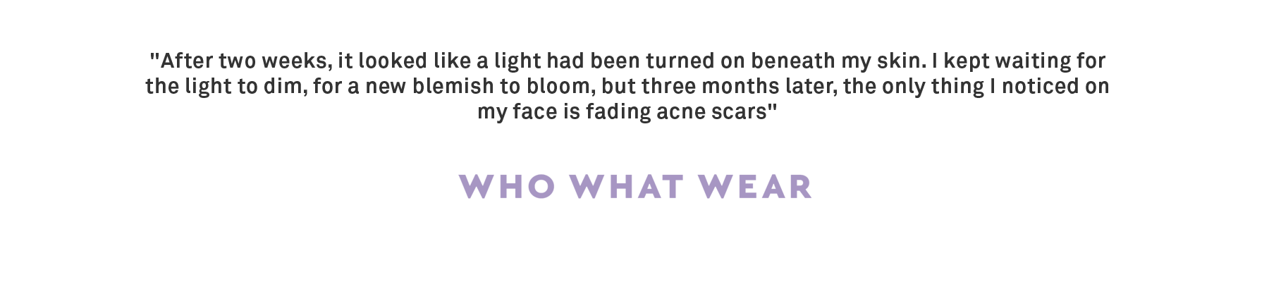 "After two weeks, it looked like a light had been turned on beneath my skin. I kept waiting for the light to dim, for a new blemish to bloom, but three months later, the only thing I noticed on my face is fading acne scars" 